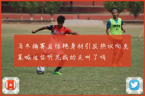 马冬梅赛后惊艳身材引发热议向克莱喊话你听见我的尖叫了吗