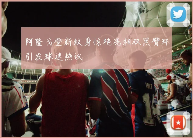 阿隆戈登新纹身惊艳亮相双黑臂环引发球迷热议