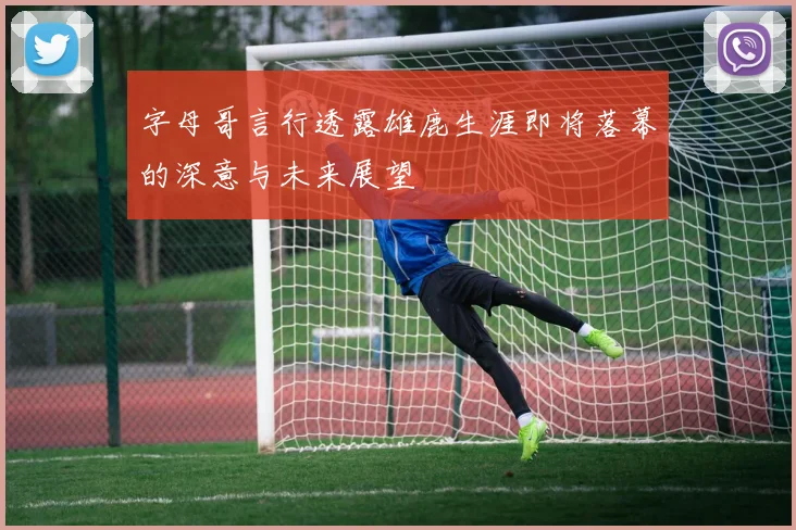 字母哥言行透露雄鹿生涯即将落幕的深意与未来展望