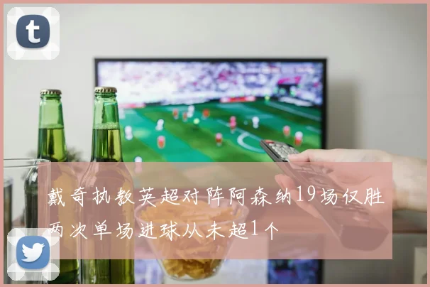 戴奇执教英超对阵阿森纳19场仅胜两次单场进球从未超1个