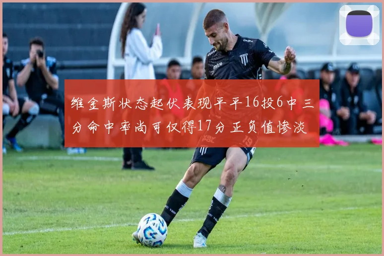 维金斯状态起伏表现平平16投6中三分命中率尚可仅得17分正负值惨淡12