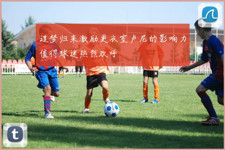 追梦归来激励更衣室卢尼的影响力值得球迷热烈欢呼