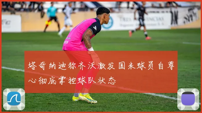 塔奇纳迪称齐沃激发国米球员自尊心彻底掌控球队状态