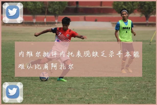 内维尔批评内托表现缺乏杀手本能难以比肩阿扎尔