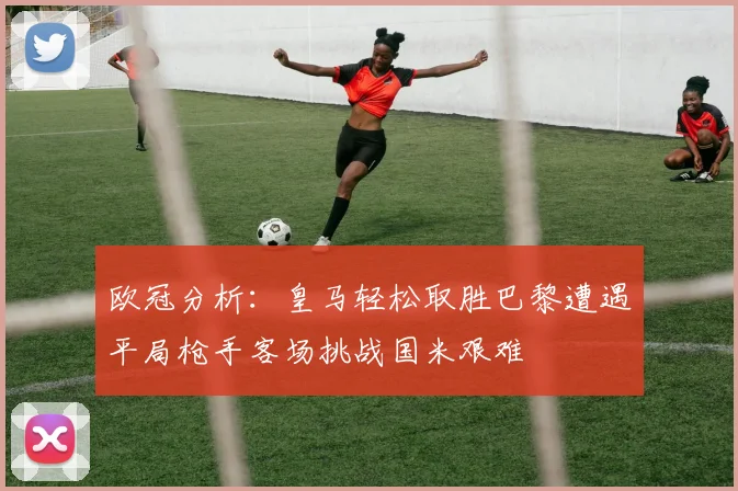 欧冠分析：皇马轻松取胜巴黎遭遇平局枪手客场挑战国米艰难