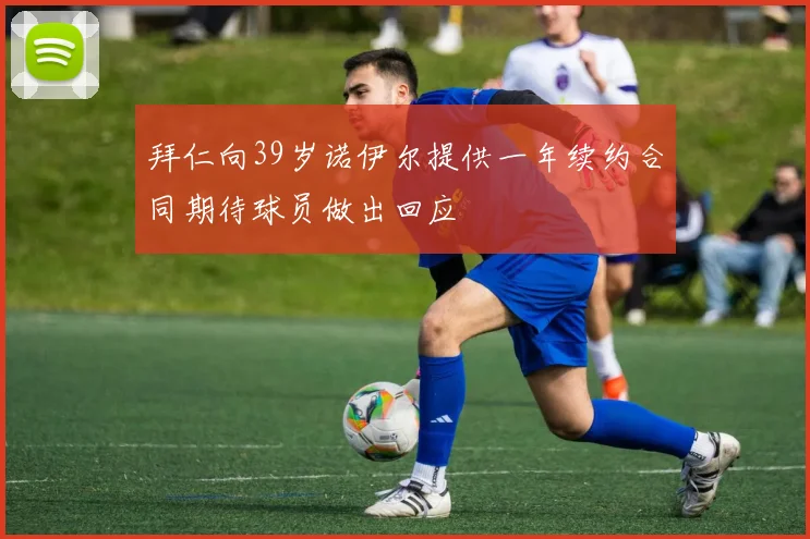 拜仁向39岁诺伊尔提供一年续约合同期待球员做出回应