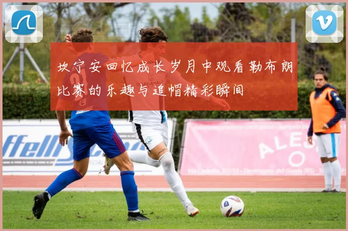 坎宁安回忆成长岁月中观看勒布朗比赛的乐趣与追帽精彩瞬间