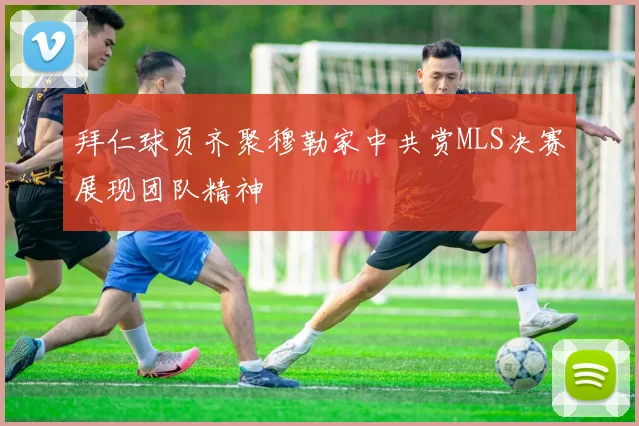 拜仁球员齐聚穆勒家中共赏MLS决赛展现团队精神