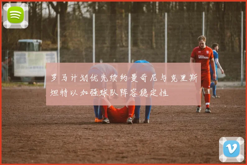 罗马计划优先续约曼奇尼与克里斯坦特以加强球队阵容稳定性
