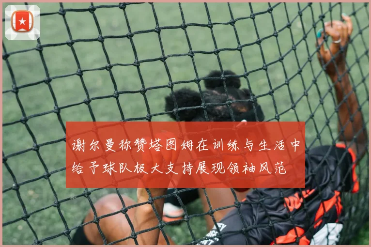 谢尔曼称赞塔图姆在训练与生活中给予球队极大支持展现领袖风范