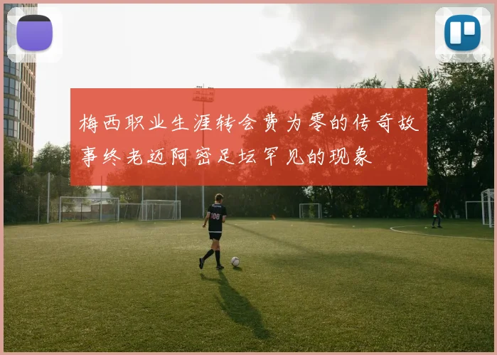 梅西职业生涯转会费为零的传奇故事终老迈阿密足坛罕见的现象