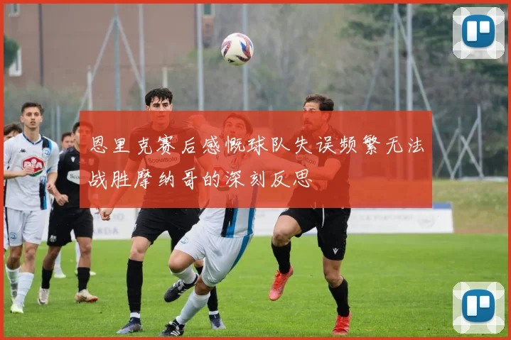 恩里克赛后感慨球队失误频繁无法战胜摩纳哥的深刻反思