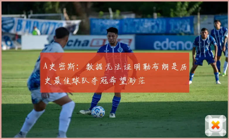 A史密斯：数据无法证明勒布朗是历史最佳球队夺冠希望渺茫