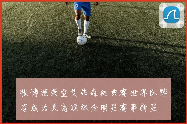 张博源荣登艾弗森经典赛世界队阵容成为美高顶级全明星赛事新星