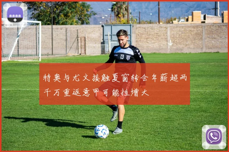 特奥与尤文接触夏窗转会年薪超两千万重返意甲可能性增大