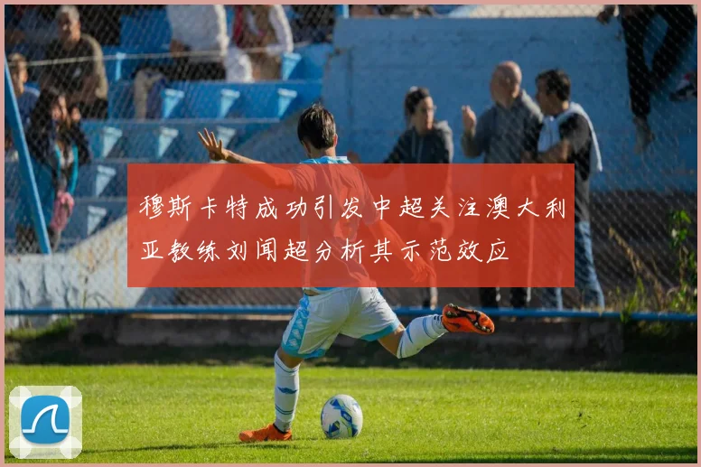 穆斯卡特成功引发中超关注澳大利亚教练刘闻超分析其示范效应