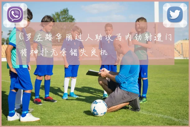 C罗左路华丽过人助攻马内劲射遭门将神扑无奈错失良机