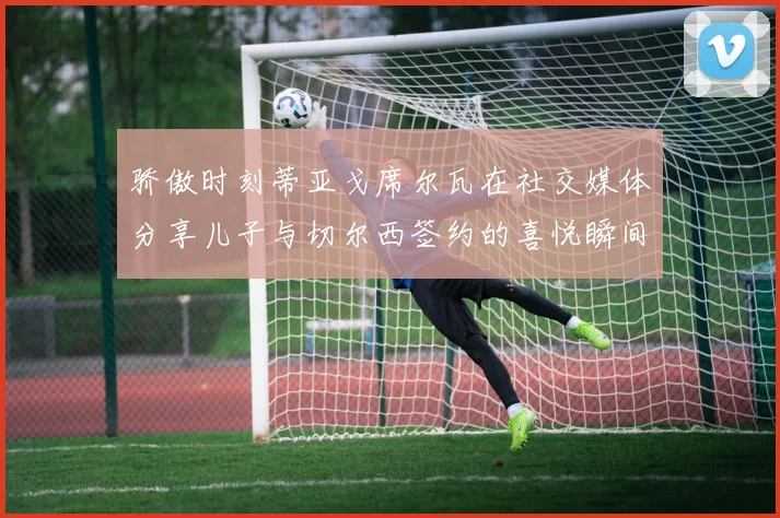 骄傲时刻蒂亚戈席尔瓦在社交媒体分享儿子与切尔西签约的喜悦瞬间