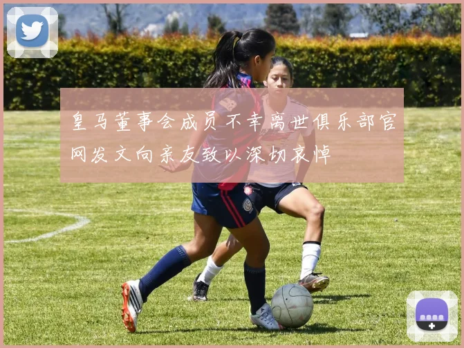 皇马董事会成员不幸离世俱乐部官网发文向亲友致以深切哀悼