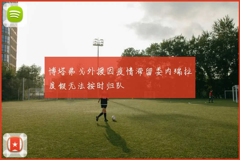 博塔弗戈外援因疫情滞留委内瑞拉度假无法按时归队