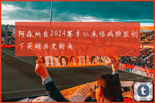 阿森纳自2024赛季以来伤病频发创下英超历史新高
