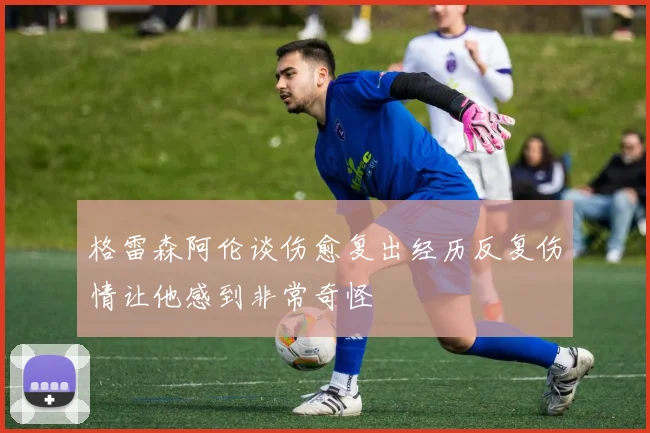 格雷森阿伦谈伤愈复出经历反复伤情让他感到非常奇怪