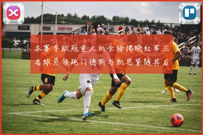 本赛季欧冠重大机会榜揭晓红军三名球员领跑门德斯与凯恩紧随其后