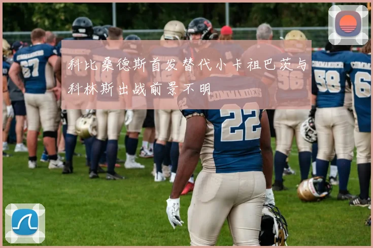 科比桑德斯首发替代小卡祖巴茨与科林斯出战前景不明