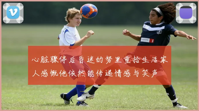心脏骤停后昏迷的努里重拾生活家人感慨他依然能传递情感与笑声
