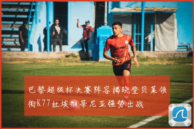 巴黎超级杯决赛阵容揭晓登贝莱领衔K77杜埃维蒂尼亚强势出战