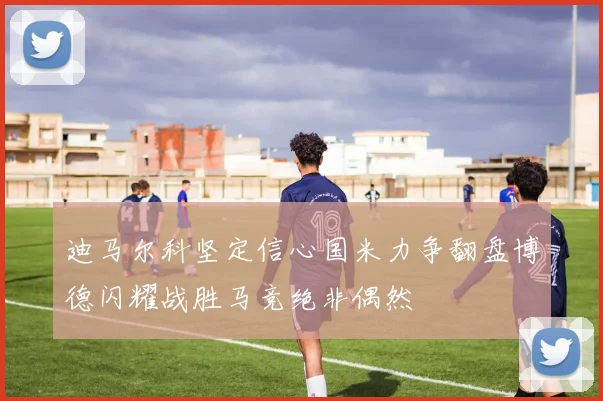 迪马尔科坚定信心国米力争翻盘博德闪耀战胜马竞绝非偶然