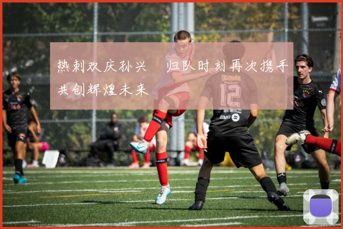 热刺欢庆孙兴慜归队时刻再次携手共创辉煌未来