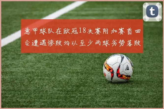 意甲球队在欧冠18决赛附加赛首回合遭遇惨败均以至少两球劣势落败