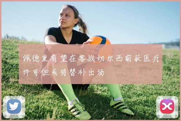 佩德里有望在客战切尔西前获医疗许可但或将替补出场