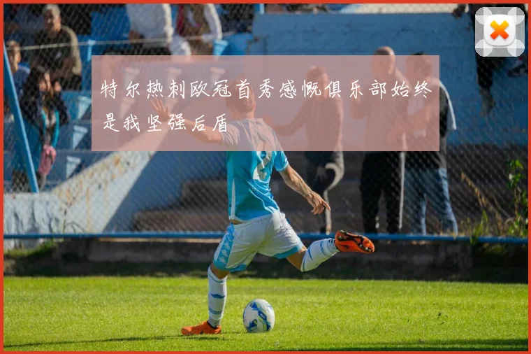 特尔热刺欧冠首秀感慨俱乐部始终是我坚强后盾