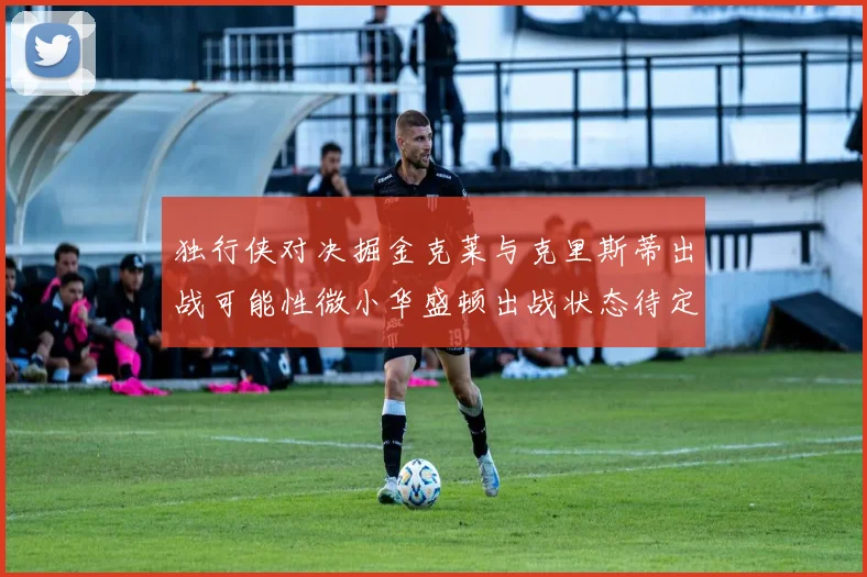 独行侠对决掘金克莱与克里斯蒂出战可能性微小华盛顿出战状态待定