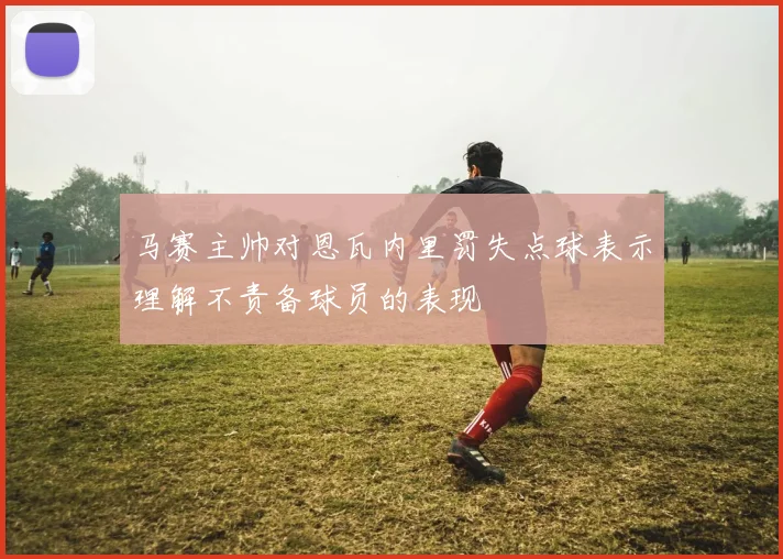 马赛主帅对恩瓦内里罚失点球表示理解不责备球员的表现