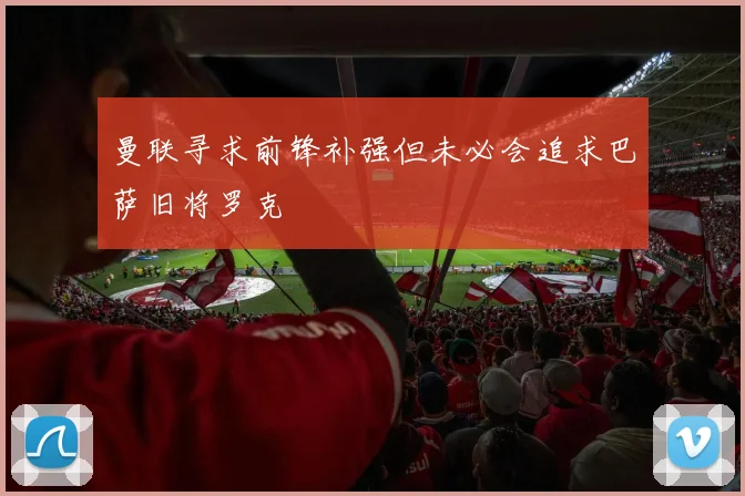 曼联寻求前锋补强但未必会追求巴萨旧将罗克