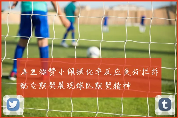 库里称赞小佩顿化学反应良好拦拆配合默契展现球队默契精神