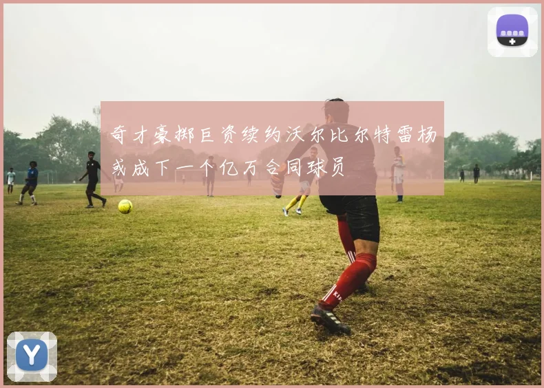 奇才豪掷巨资续约沃尔比尔特雷杨或成下一个亿万合同球员