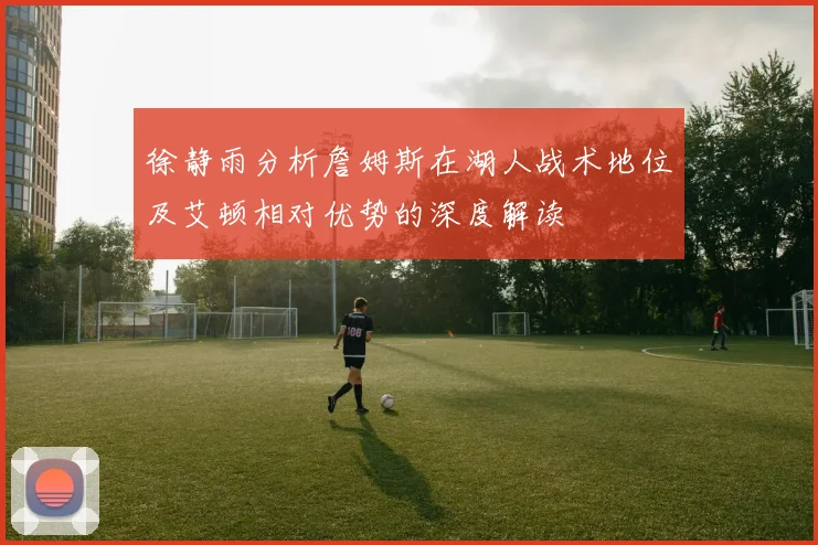 徐静雨分析詹姆斯在湖人战术地位及艾顿相对优势的深度解读