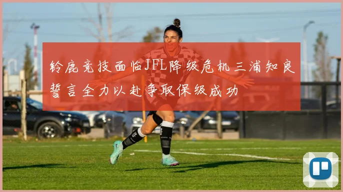 铃鹿竞技面临JFL降级危机三浦知良誓言全力以赴争取保级成功