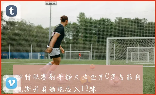 沙特联赛射手榜火力全开C罗与菲利克斯并肩领跑各入13球