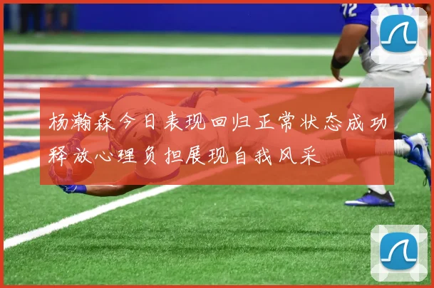 杨瀚森今日表现回归正常状态成功释放心理负担展现自我风采