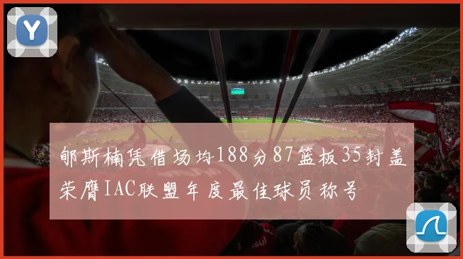 郇斯楠凭借场均188分87篮板35封盖荣膺IAC联盟年度最佳球员称号