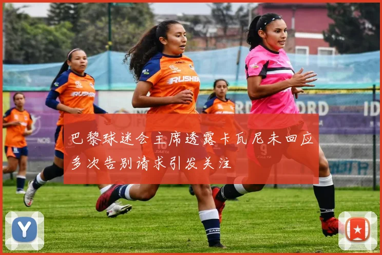 巴黎球迷会主席透露卡瓦尼未回应多次告别请求引发关注